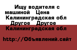 Ищу водителя с машиной › Цена ­ 3 000 - Калининградская обл. Другое » Другое   . Калининградская обл.